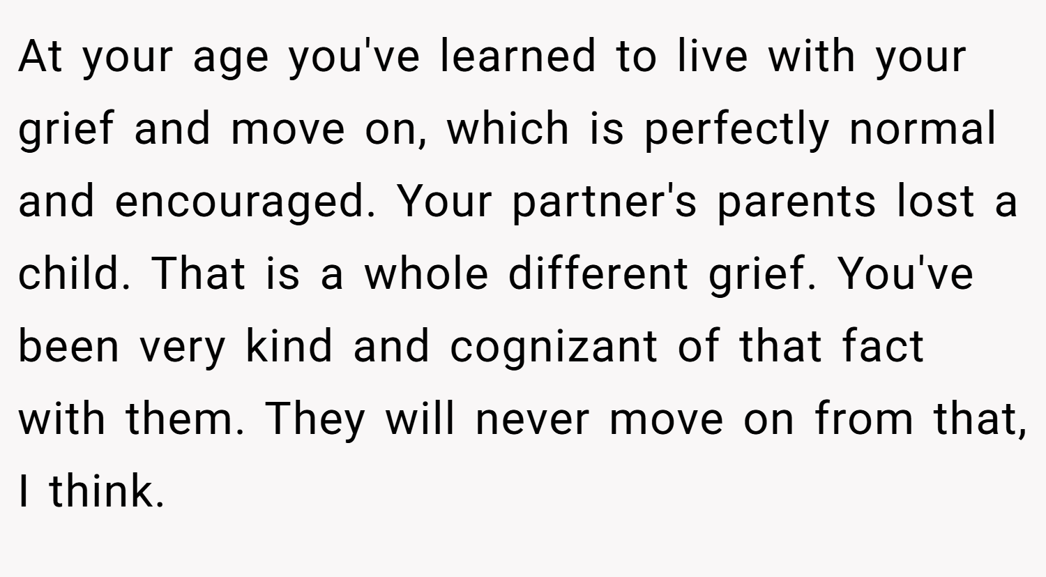At your age you've learned to live with your grief and move on, which is perfectly normal and encouraged. Your partner's parents lost a child. That is a whole different grief. You've been very kind and cognizant of that fact with them. They will never move on from that, I think.