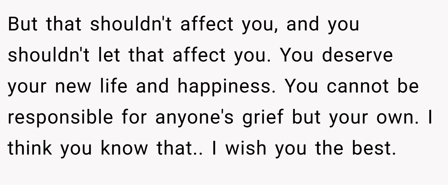 But that shouldn't affect you, and you shouldn't let that affect you. You deserve your new life and happiness. You cannot be responsible for anyone's grief but your own. I think you know that.. I wish you the best.
