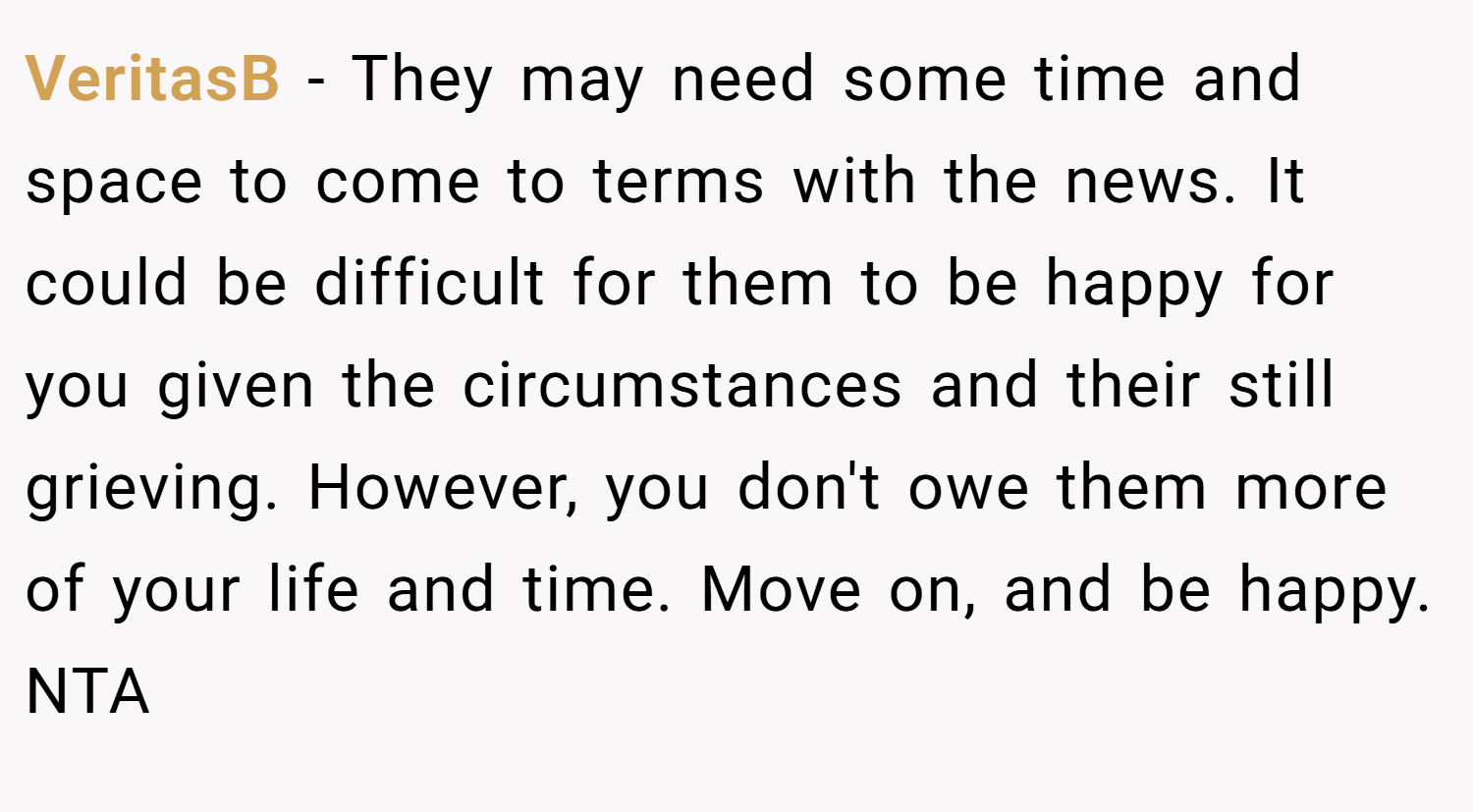 VeritasB − They may need some time and space to come to terms with the news. It could be difficult for them to be happy for you given the circumstances and their still grieving. However, you don't owe them more of your life and time. Move on, and be happy. NTA