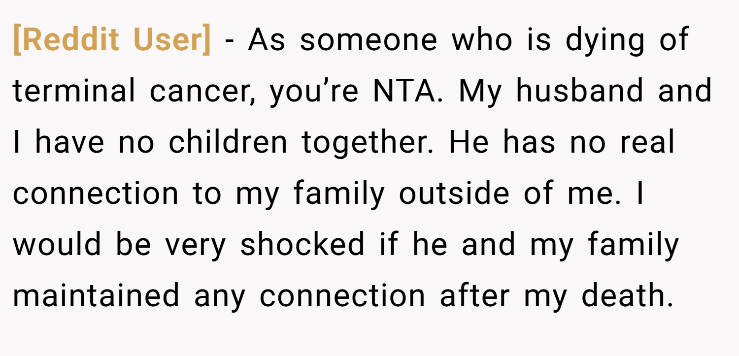 [Reddit User] − As someone who is dying of terminal cancer, you’re NTA. My husband and I have no children together. He has no real connection to my family outside of me. I would be very shocked if he and my family maintained any connection after my death.