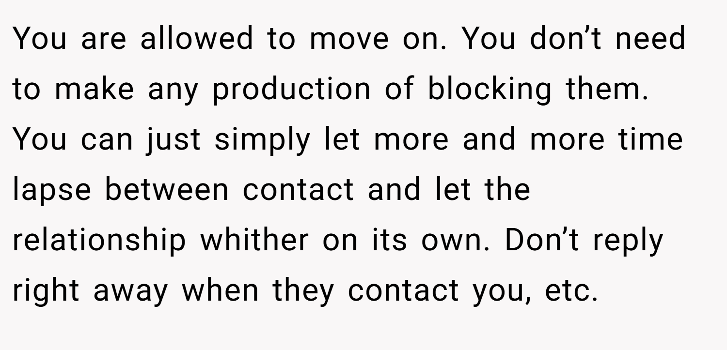 You are allowed to move on. You don’t need to make any production of blocking them. You can just simply let more and more time lapse between contact and let the relationship whither on its own. Don’t reply right away when they contact you, etc.
