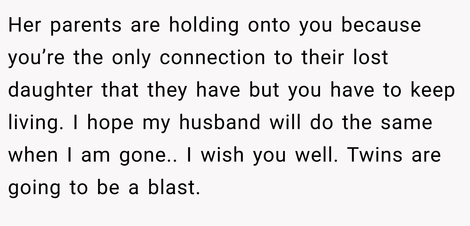 Her parents are holding onto you because you’re the only connection to their lost daughter that they have but you have to keep living. I hope my husband will do the same when I am gone.. I wish you well. Twins are going to be a blast.