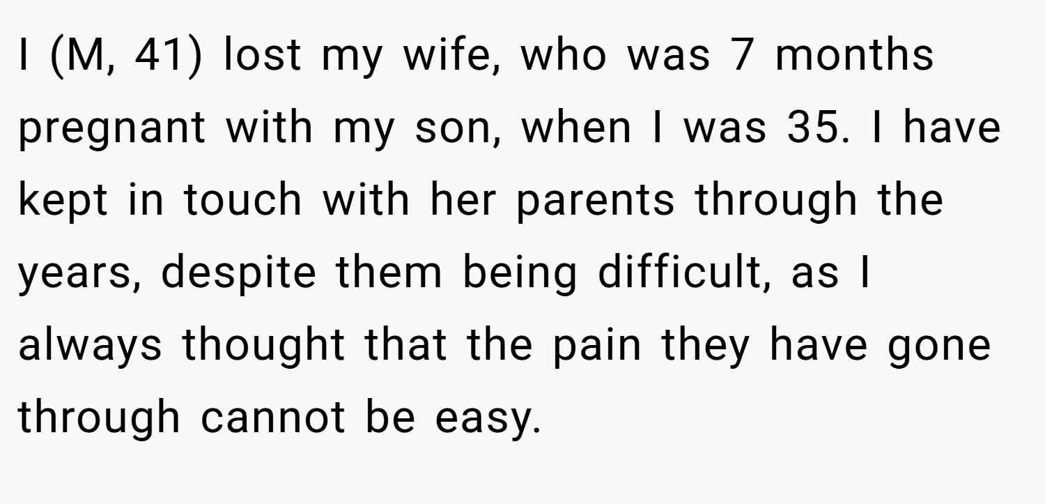 I (M, 41) lost my wife, who was 7 months pregnant with my son, when I was 35. I have kept in touch with her parents through the years, despite them being difficult, as I always thought that the pain they have gone through cannot be easy.