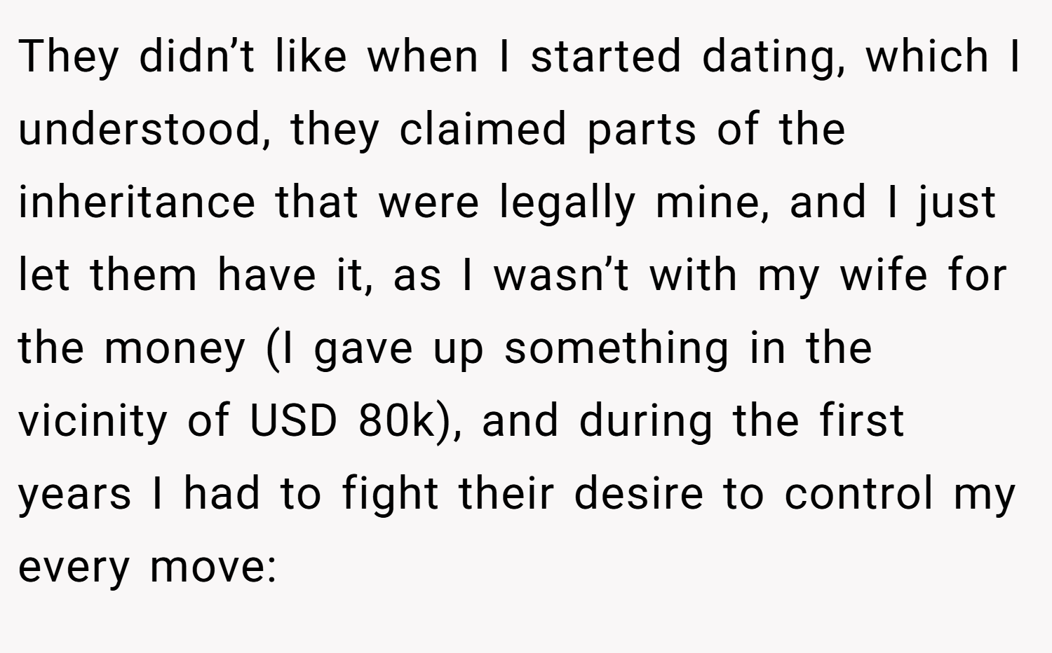 They didn’t like when I started dating, which I understood, they claimed parts of the inheritance that were legally mine, and I just let them have it, as I wasn’t with my wife for the money (I gave up something in the vicinity of USD 80k), and during the first years I had to fight their desire to control my every move: