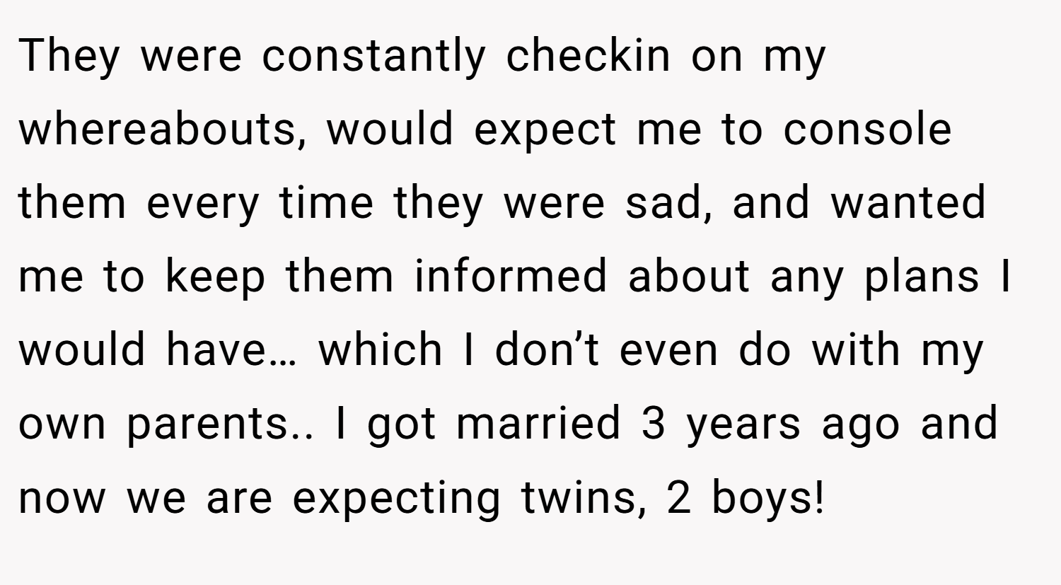 They were constantly checkin on my whereabouts, would expect me to console them every time they were sad, and wanted me to keep them informed about any plans I would have… which I don’t even do with my own parents.. I got married 3 years ago and now we are expecting twins, 2 boys!