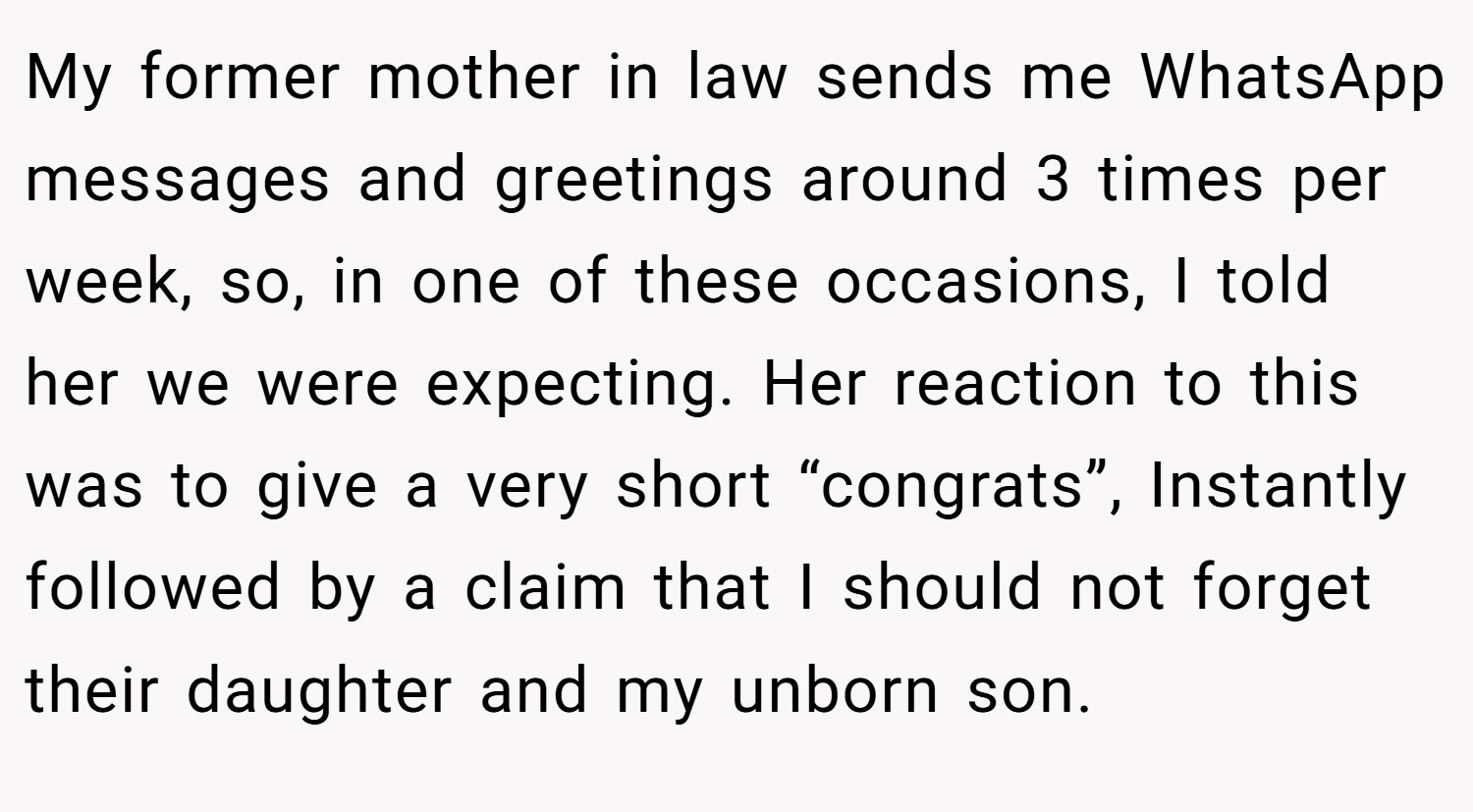 My former mother in law sends me WhatsApp messages and greetings around 3 times per week, so, in one of these occasions, I told her we were expecting. Her reaction to this was to give a very short “congrats”, Instantly followed by a claim that I should not forget their daughter and my unborn son.