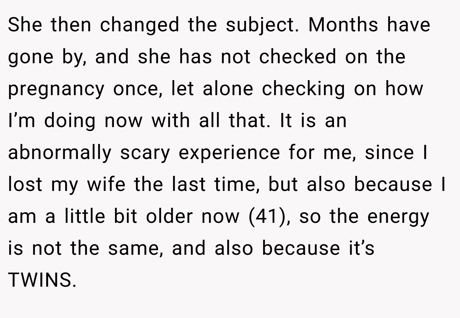 She then changed the subject. Months have gone by, and she has not checked on the pregnancy once, let alone checking on how I’m doing now with all that. It is an abnormally scary experience for me, since I lost my wife the last time, but also because I am a little bit older now (41), so the energy is not the same, and also because it’s TWINS.