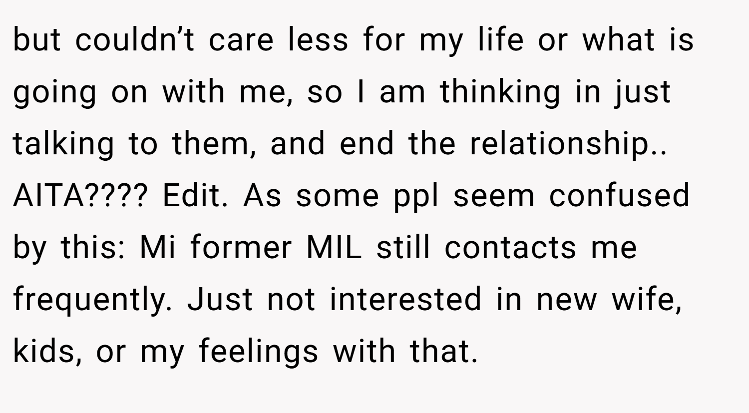 but couldn’t care less for my life or what is going on with me, so I am thinking in just talking to them, and end the relationship.. AITA???? Edit. As some ppl seem confused by this: Mi former MIL still contacts me frequently. Just not interested in new wife, kids, or my feelings with that.