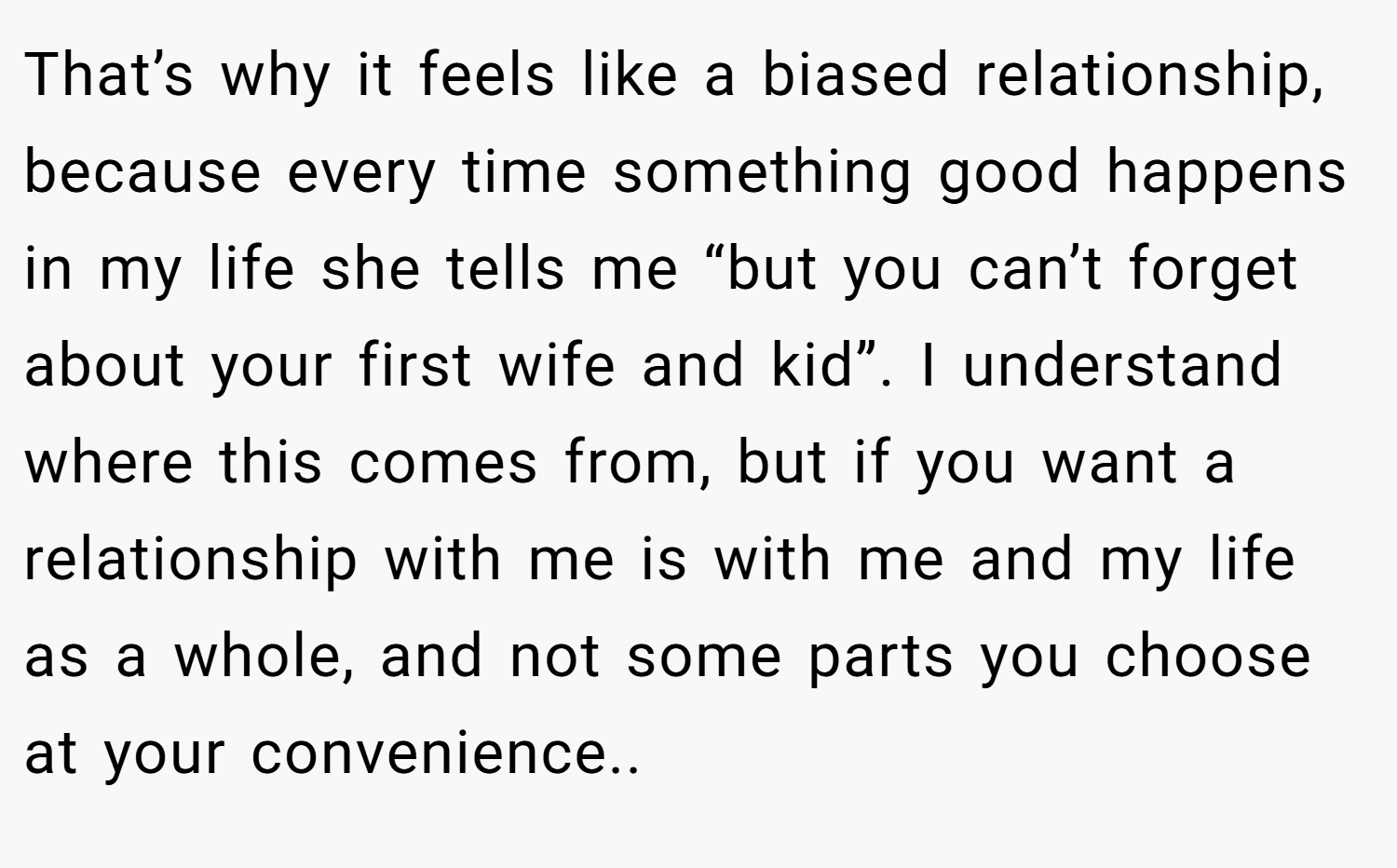 That’s why it feels like a biased relationship, because every time something good happens in my life she tells me “but you can’t forget about your first wife and kid”. I understand where this comes from, but if you want a relationship with me is with me and my life as a whole, and not some parts you choose at your convenience..