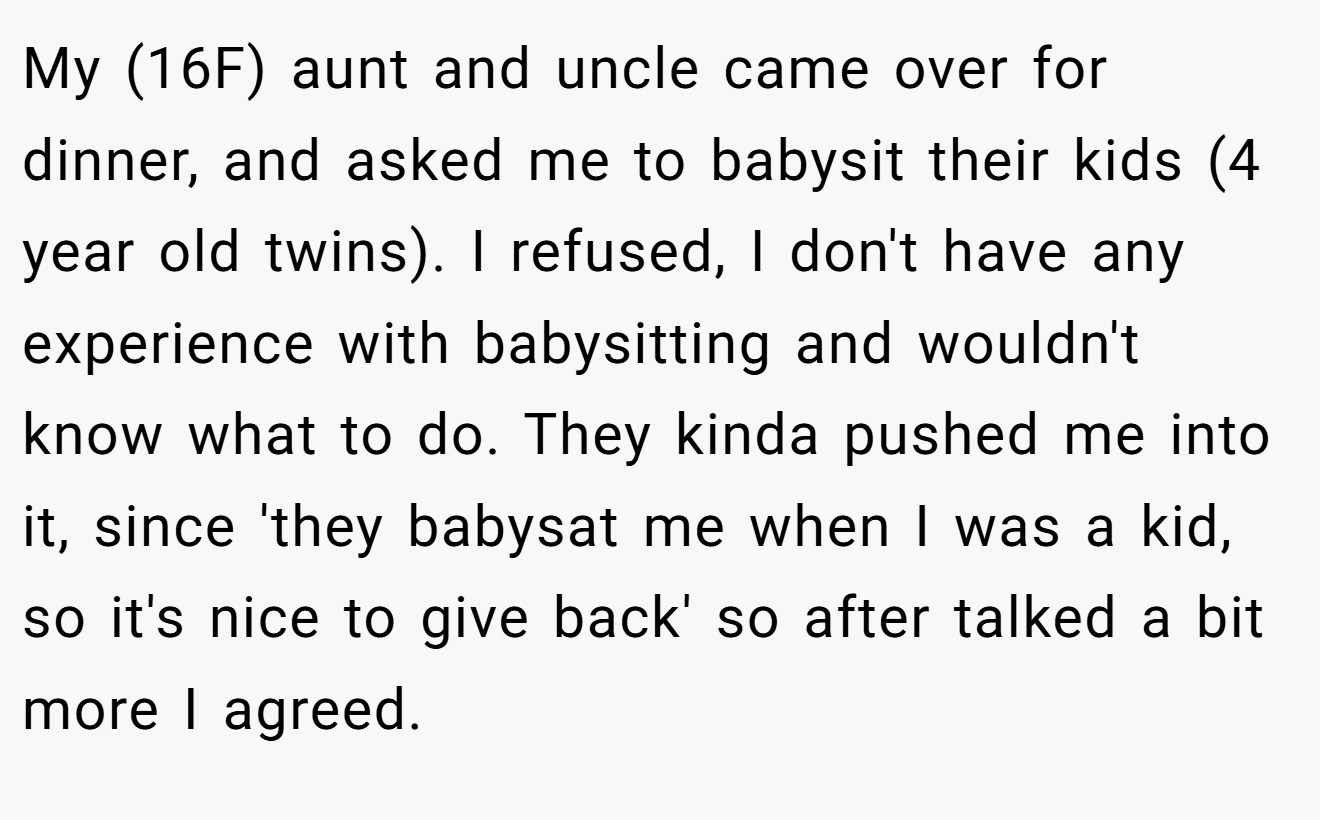 My (16F) aunt and uncle came over for dinner, and asked me to babysit their kids (4 year old twins). I refused, I don't have any experience with babysitting and wouldn't know what to do. They kinda pushed me into it, since 'they babysat me when I was a kid, so it's nice to give back' so after talked a bit more I agreed.
