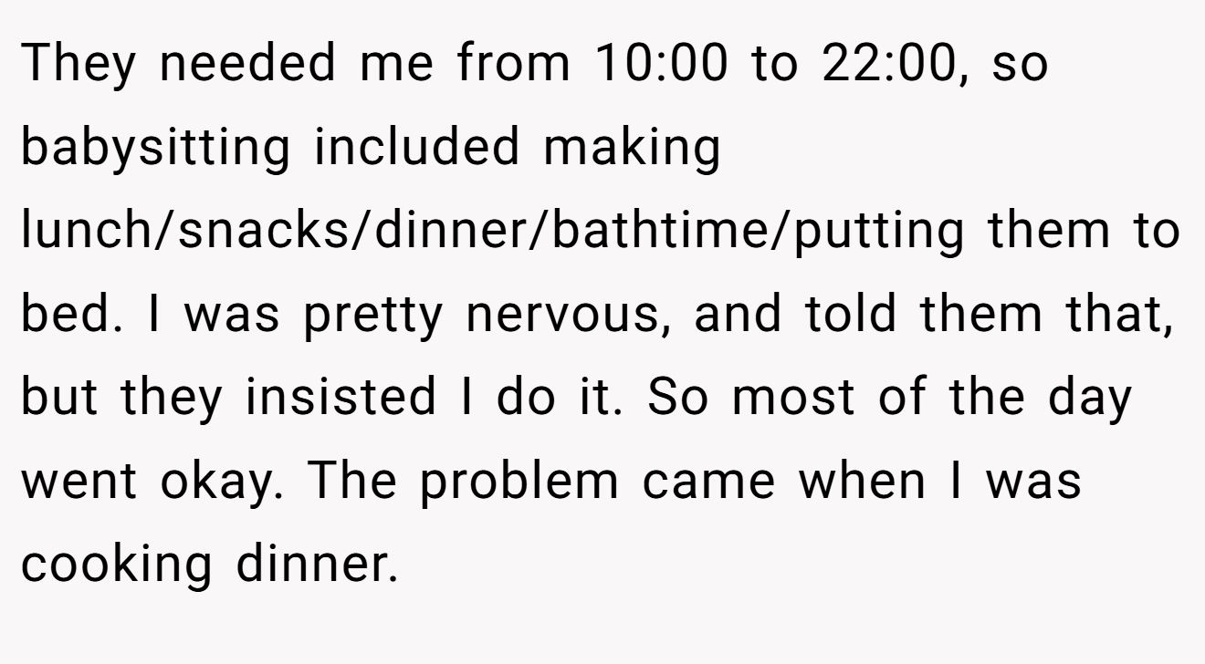 They needed me from 10:00 to 22:00, so babysitting included making lunch/snacks/dinner/bathtime/putting them to bed. I was pretty nervous, and told them that, but they insisted I do it. So most of the day went okay. The problem came when I was cooking dinner.