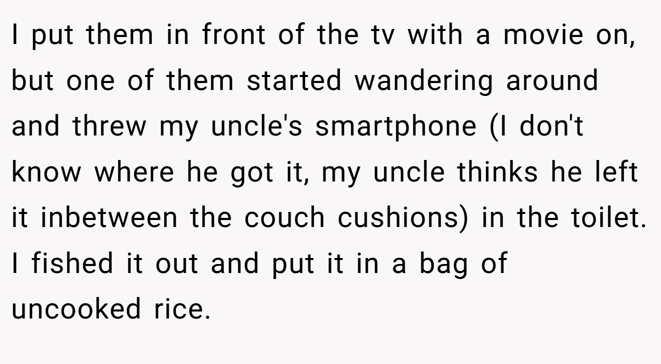I put them in front of the tv with a movie on, but one of them started wandering around and threw my uncle's smartphone (I don't know where he got it, my uncle thinks he left it inbetween the couch cushions) in the toilet. I fished it out and put it in a bag of uncooked rice.