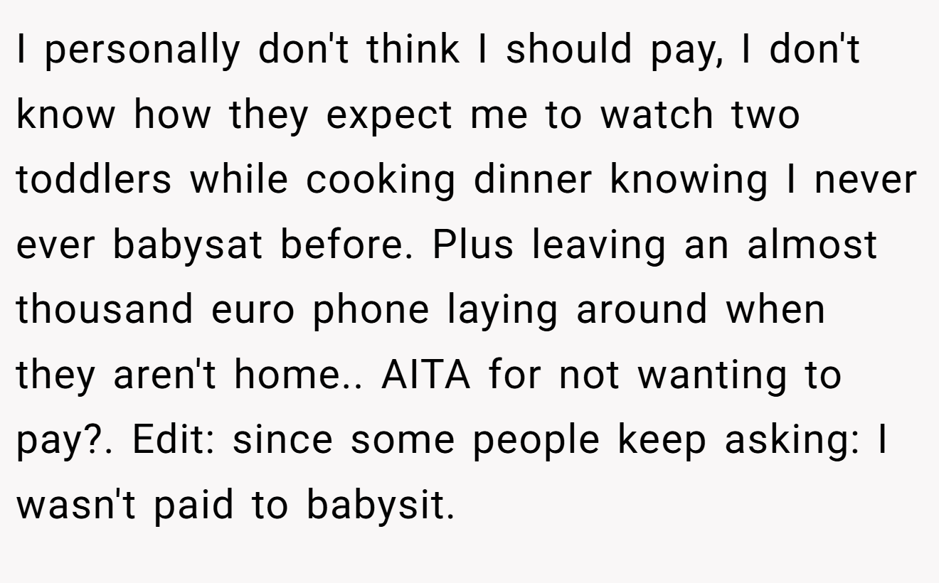 I personally don't think I should pay, I don't know how they expect me to watch two toddlers while cooking dinner knowing I never ever babysat before. Plus leaving an almost thousand euro phone laying around when they aren't home.. AITA for not wanting to pay?. Edit: since some people keep asking: I wasn't paid to babysit.