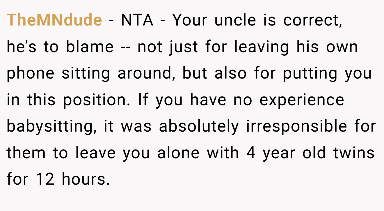 TheMNdude - NTA - Your uncle is correct, he's to blame -- not just for leaving his own phone sitting around, but also for putting you in this position. If you have no experience babysitting, it was absolutely irresponsible for them to leave you alone with 4 year old twins for 12 hours.