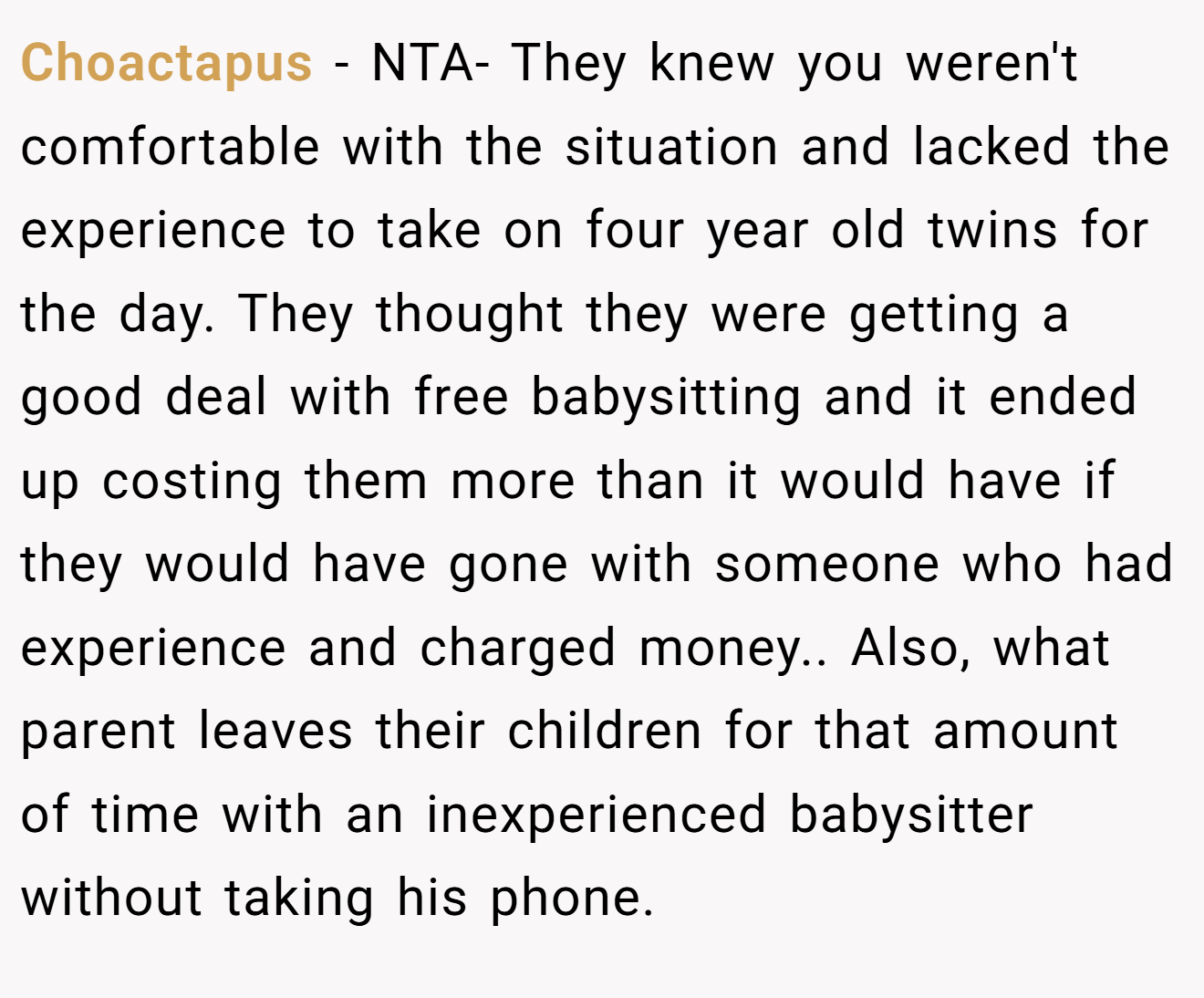 Choactapus - NTA- They knew you weren't comfortable with the situation and lacked the experience to take on four year old twins for the day. They thought they were getting a good deal with free babysitting and it ended up costing them more than it would have if they would have gone with someone who had experience and charged money.. Also, what parent leaves their children for that amount of time with an inexperienced babysitter without taking his phone.