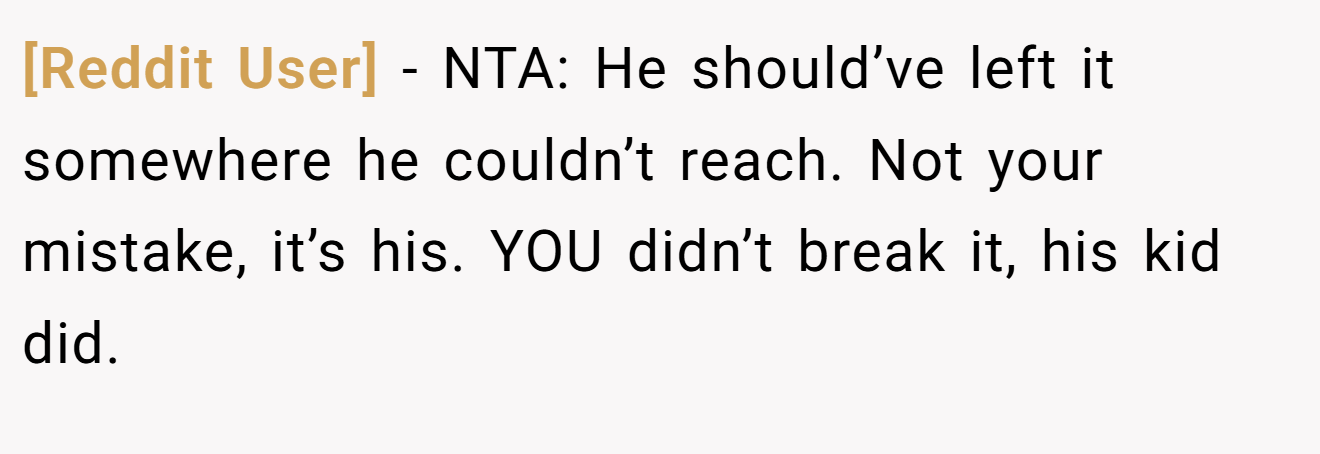 [Reddit User] - NTA: He should’ve left it somewhere he couldn’t reach. Not your mistake, it’s his. YOU didn’t break it, his kid did.