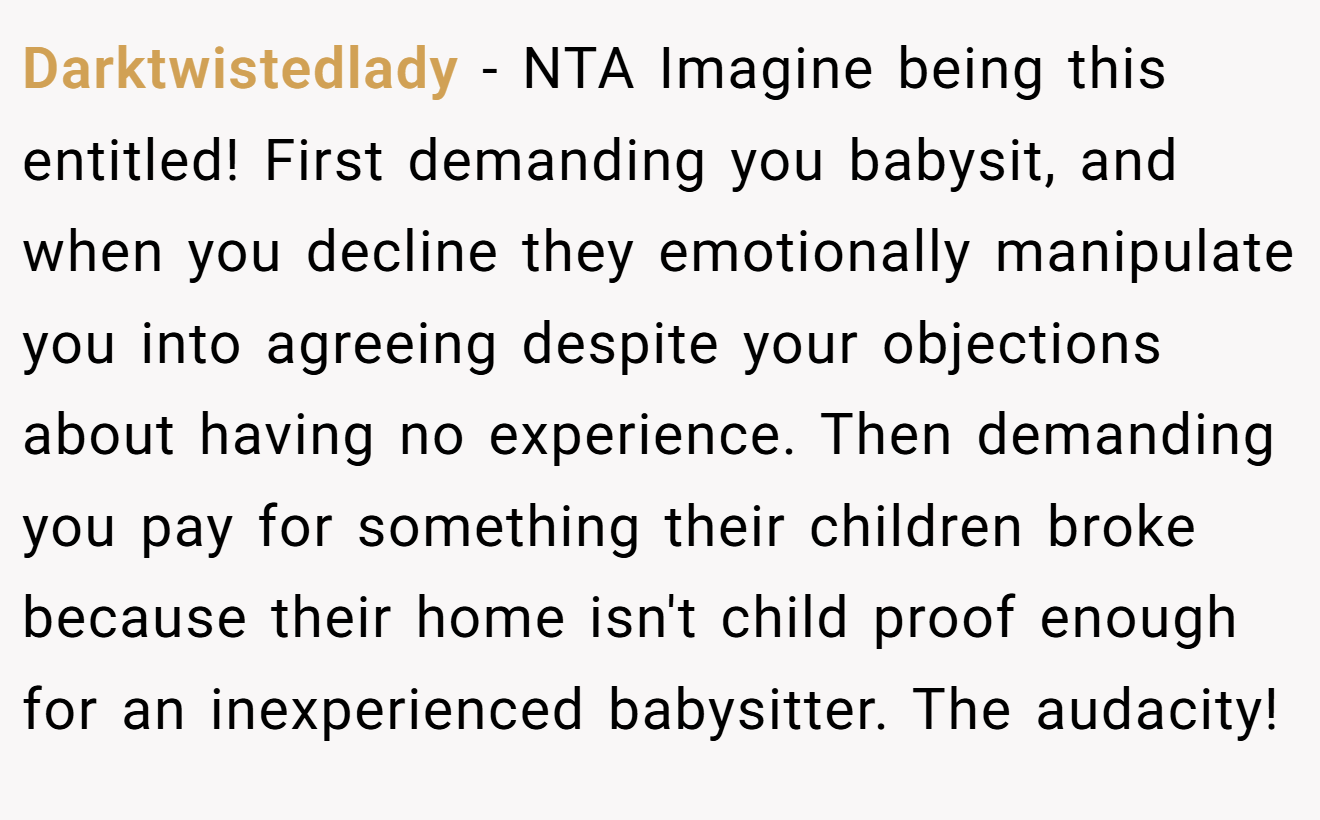 Darktwistedlady - NTA Imagine being this entitled! First demanding you babysit, and when you decline they emotionally manipulate you into agreeing despite your objections about having no experience. Then demanding you pay for something their children broke because their home isn't child proof enough for an inexperienced babysitter. The audacity!