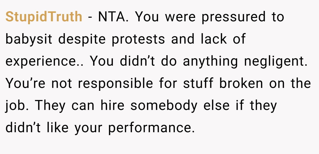 StupidTruth - NTA. You were pressured to babysit despite protests and lack of experience.. You didn’t do anything negligent. You’re not responsible for stuff broken on the job. They can hire somebody else if they didn’t like your performance.