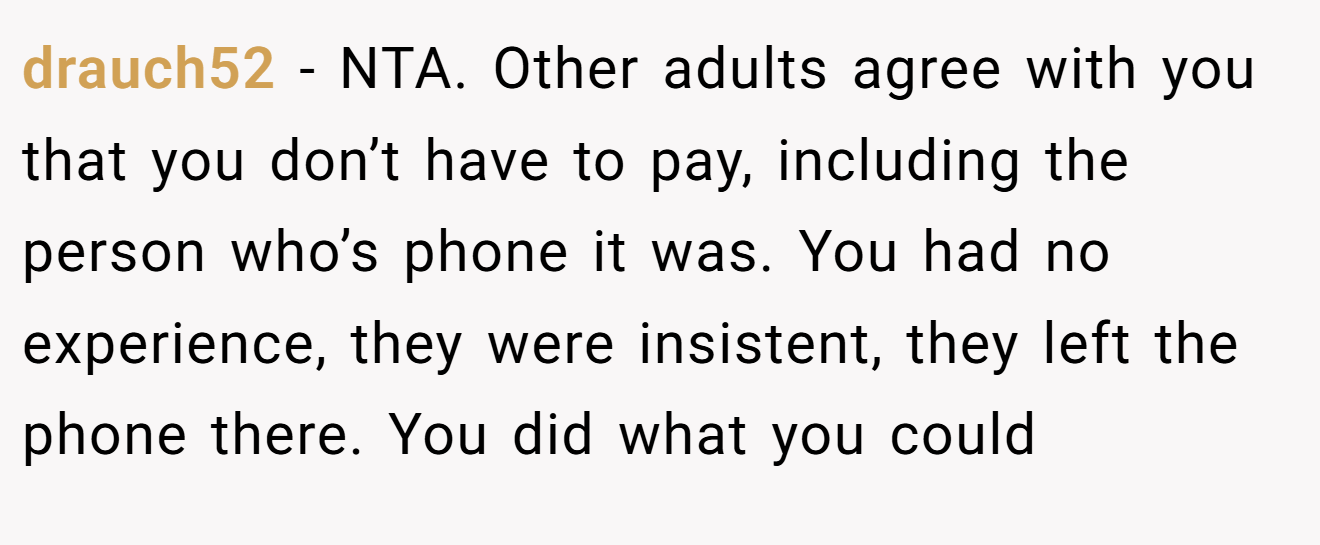 drauch52 - NTA. Other adults agree with you that you don’t have to pay, including the person who’s phone it was. You had no experience, they were insistent, they left the phone there. You did what you could