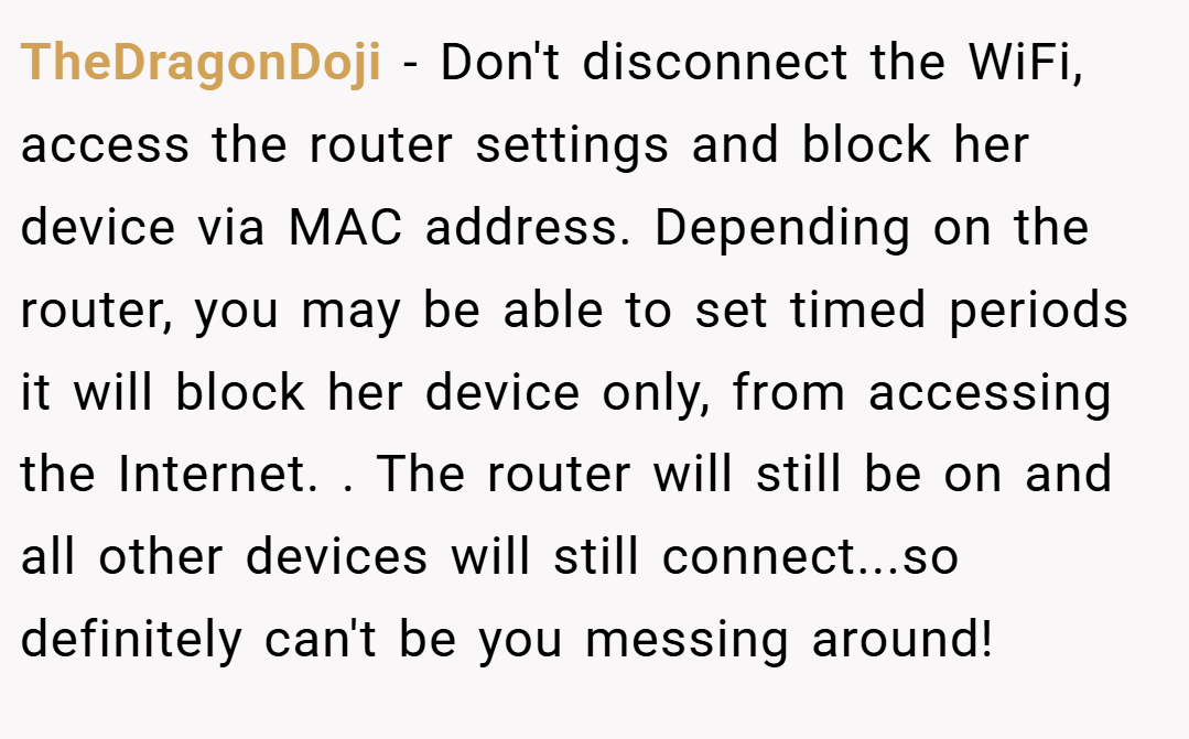 TheDragonDoji − Don't disconnect the WiFi, access the router settings and block her device via MAC address. Depending on the router, you may be able to set timed periods it will block her device only, from accessing the Internet. . The router will still be on and all other devices will still connect...so definitely can't be you messing around!