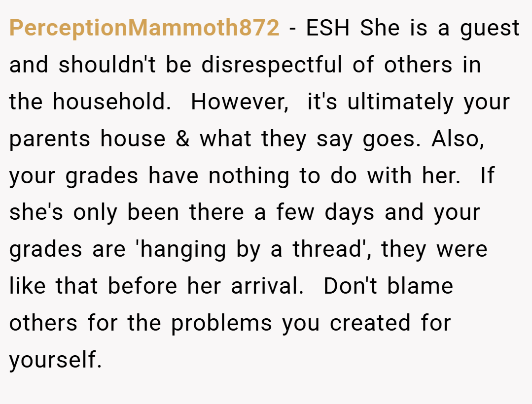 PerceptionMammoth872 − ESH She is a guest and shouldn't be disrespectful of others in the household.  However,  it's ultimately your parents house & what they say goes. Also,  your grades have nothing to do with her.  If she's only been there a few days and your grades are 'hanging by a thread', they were like that before her arrival.  Don't blame others for the problems you created for yourself. 