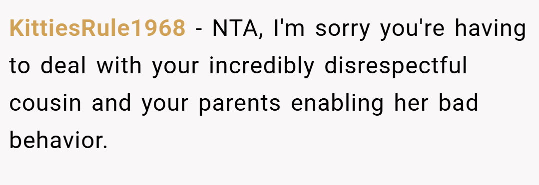 KittiesRule1968 − NTA, I'm sorry you're having to deal with your incredibly disrespectful cousin and your parents enabling her bad behavior.