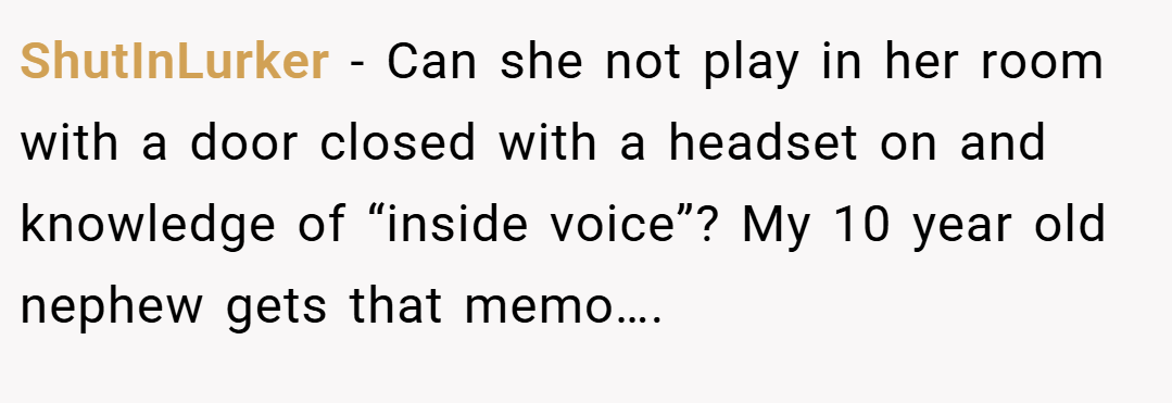 ShutInLurker − Can she not play in her room with a door closed with a headset on and knowledge of “inside voice”? My 10 year old nephew gets that memo….