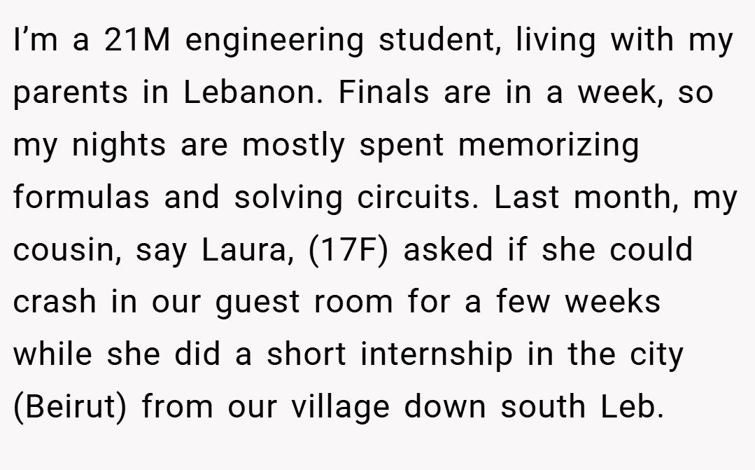 I’m a 21M engineering student, living with my parents in Lebanon. Finals are in a week, so my nights are mostly spent memorizing formulas and solving circuits. Last month, my cousin, say Laura, (17F) asked if she could crash in our guest room for a few weeks while she did a short internship in the city (Beirut) from our village down south Leb.