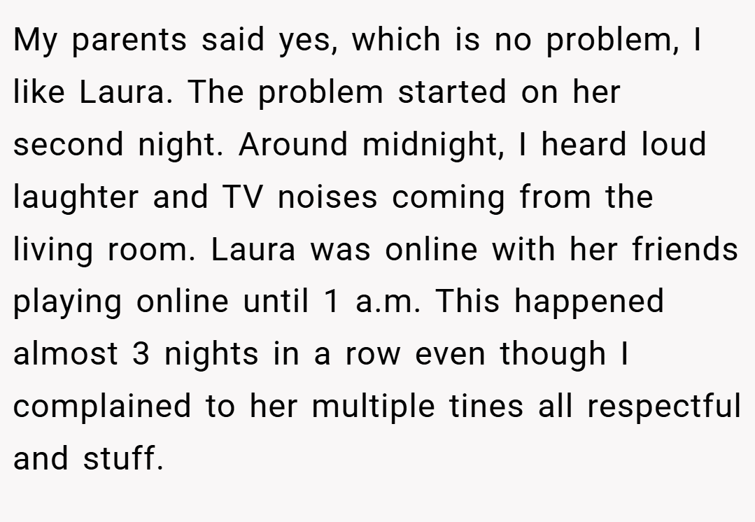 My parents said yes, which is no problem, I like Laura. The problem started on her second night. Around midnight, I heard loud laughter and TV noises coming from the living room. Laura was online with her friends playing online until 1 a.m. This happened almost 3 nights in a row even though I complained to her multiple tines all respectful and stuff.