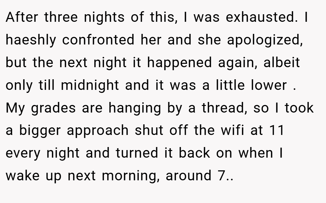 After three nights of this, I was exhausted. I haeshly confronted her and she apologized, but the next night it happened again, albeit only till midnight and it was a little lower . My grades are hanging by a thread, so I took a bigger approach shut off the wifi at 11 every night and turned it back on when I wake up next morning, around 7..