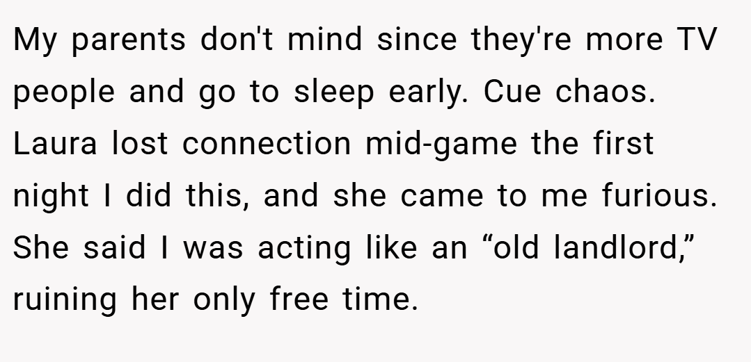 My parents don't mind since they're more TV people and go to sleep early. Cue chaos. Laura lost connection mid-game the first night I did this, and she came to me furious. She said I was acting like an “old landlord,” ruining her only free time.