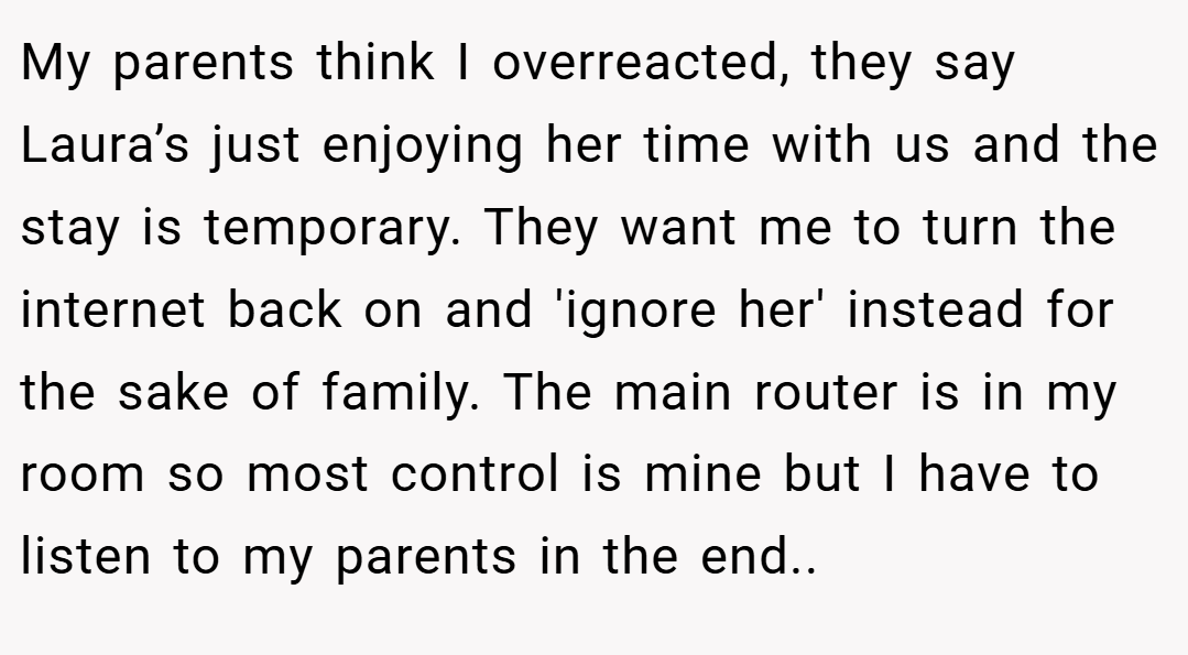 My parents think I overreacted, they say Laura’s just enjoying her time with us and the stay is temporary. They want me to turn the internet back on and 'ignore her' instead for the sake of family. The main router is in my room so most control is mine but I have to listen to my parents in the end..