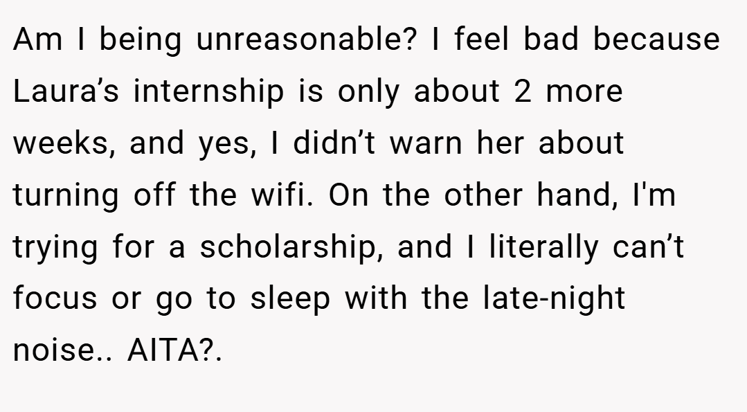 Am I being unreasonable? I feel bad because Laura’s internship is only about 2 more weeks, and yes, I didn’t warn her about turning off the wifi. On the other hand, I'm trying for a scholarship, and I literally can’t focus or go to sleep with the late-night noise.. AITA?.