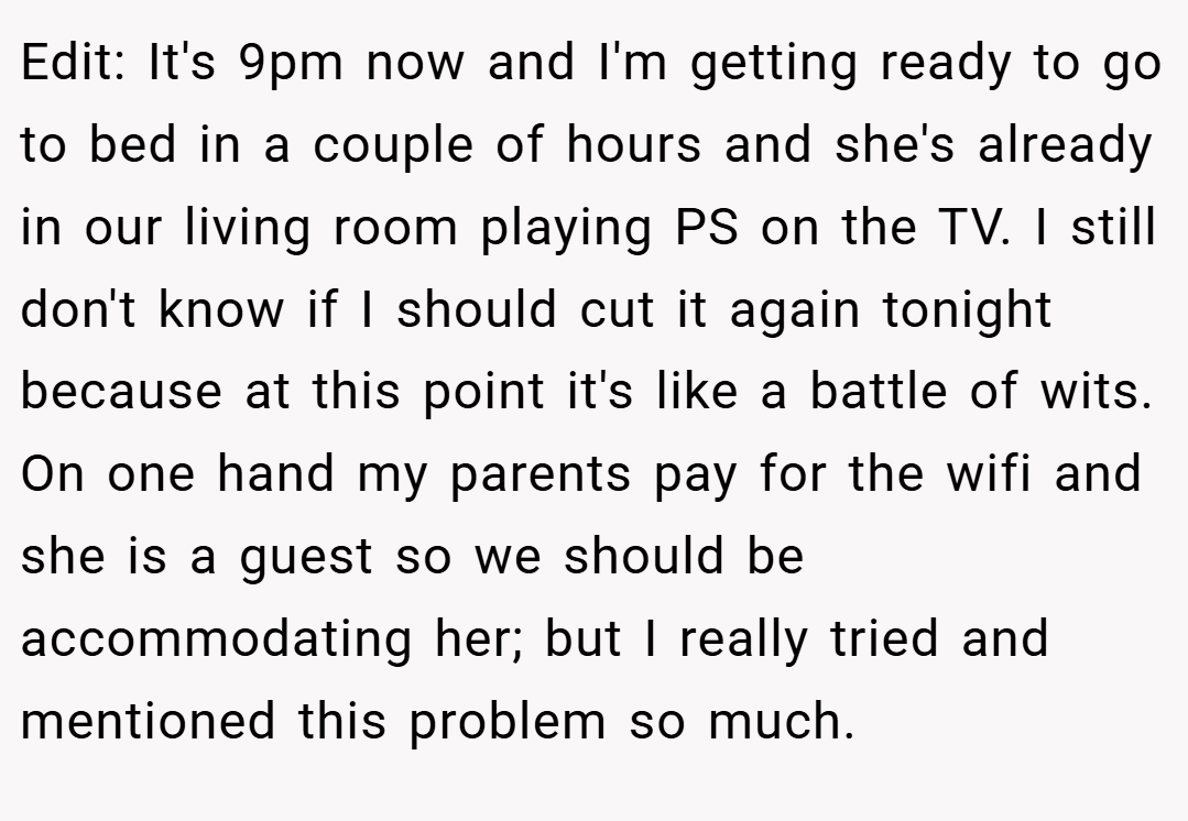 Edit: It's 9pm now and I'm getting ready to go to bed in a couple of hours and she's already in our living room playing PS on the TV. I still don't know if I should cut it again tonight because at this point it's like a battle of wits. On one hand my parents pay for the wifi and she is a guest so we should be accommodating her; but I really tried and mentioned this problem so much.