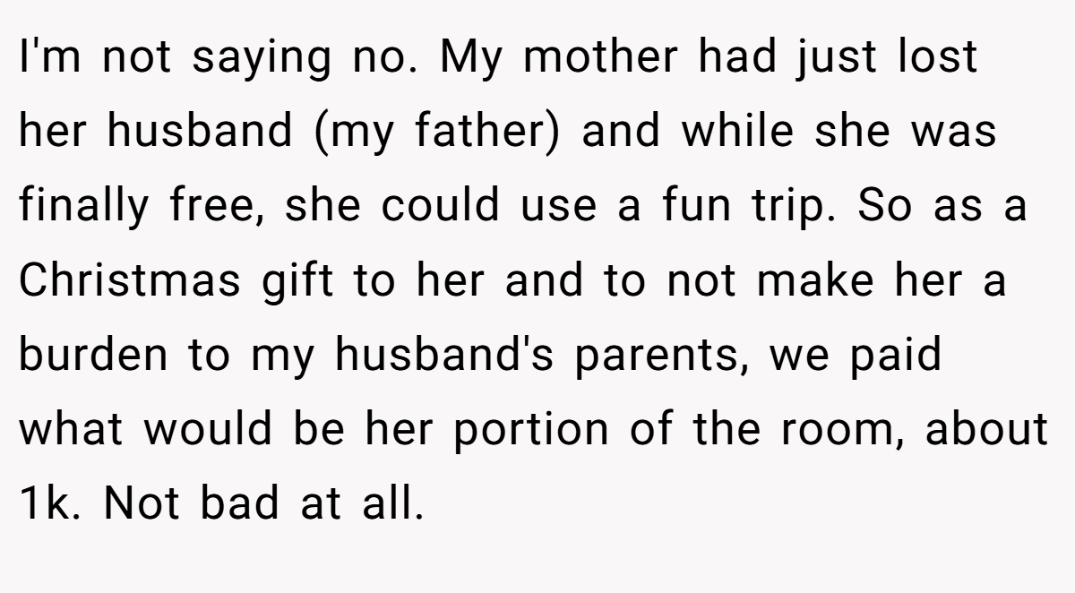 I'm not saying no. My mother had just lost her husband (my father) and while she was finally free, she could use a fun trip. So as a Christmas gift to her and to not make her a burden to my husband's parents, we paid what would be her portion of the room, about 1k. Not bad at all.