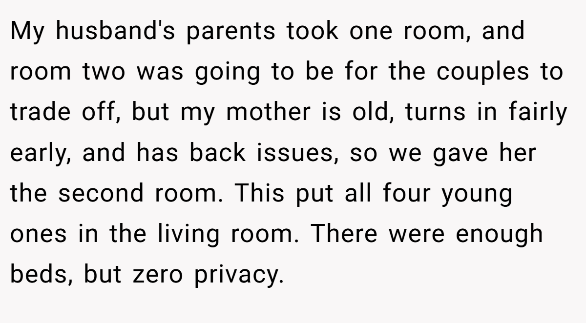 My husband's parents took one room, and room two was going to be for the couples to trade off, but my mother is old, turns in fairly early, and has back issues, so we gave her the second room. This put all four young ones in the living room. There were enough beds, but zero privacy.