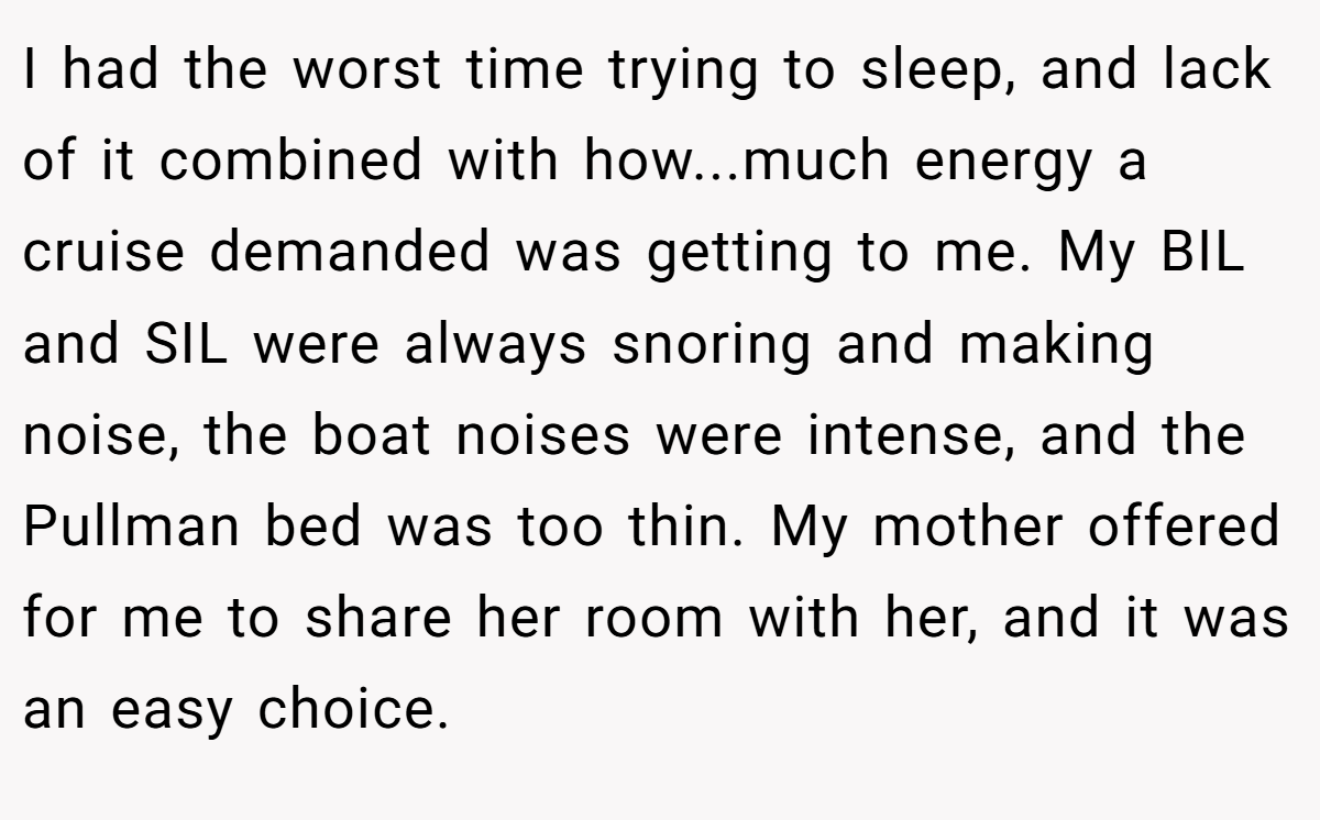 I had the worst time trying to sleep, and lack of it combined with how...much energy a cruise demanded was getting to me. My BIL and SIL were always snoring and making noise, the boat noises were intense, and the Pullman bed was too thin. My mother offered for me to share her room with her, and it was an easy choice.