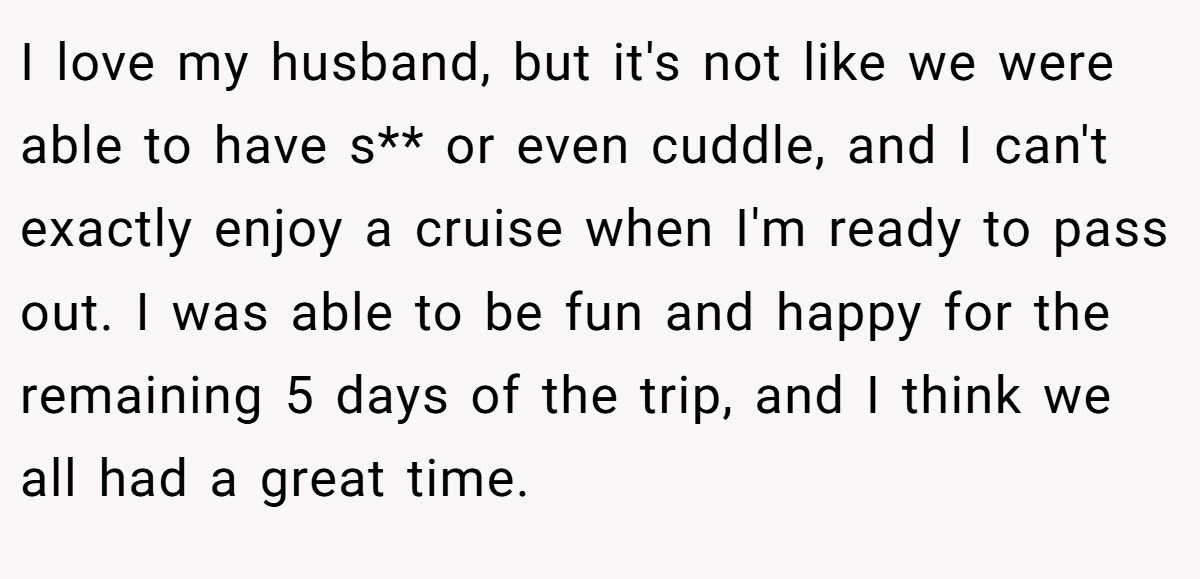 I love my husband, but it's not like we were able to have s** or even cuddle, and I can't exactly enjoy a cruise when I'm ready to pass out. I was able to be fun and happy for the remaining 5 days of the trip, and I think we all had a great time.