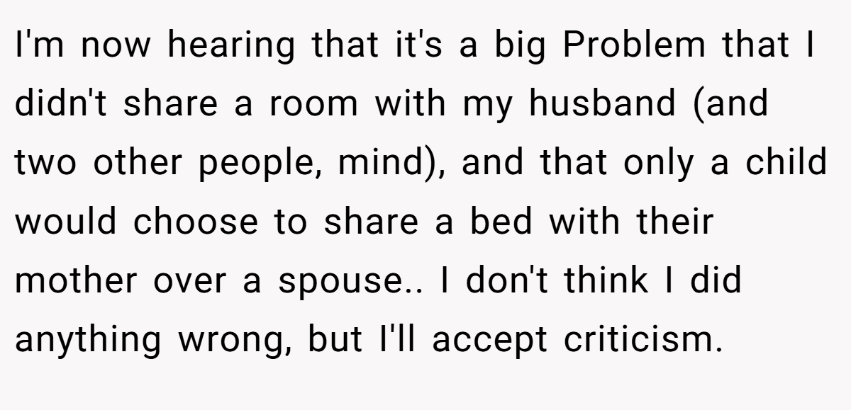 I'm now hearing that it's a big Problem that I didn't share a room with my husband (and two other people, mind), and that only a child would choose to share a bed with their mother over a spouse.. I don't think I did anything wrong, but I'll accept criticism.