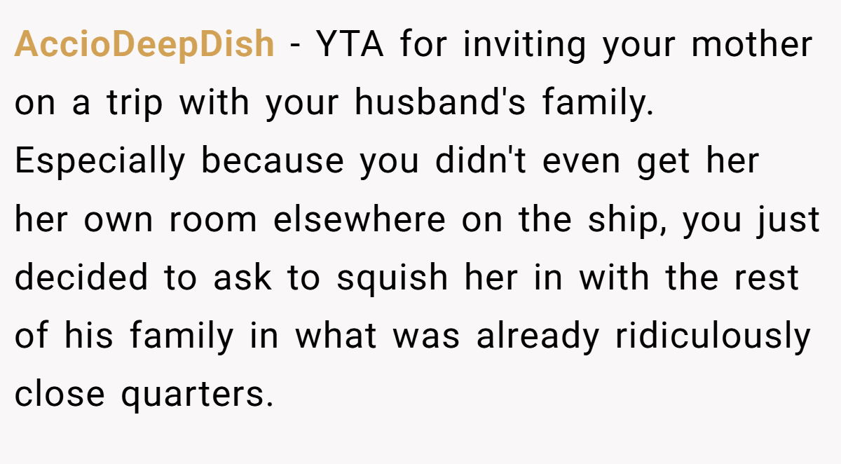 AccioDeepDish − YTA for inviting your mother on a trip with your husband's family. Especially because you didn't even get her her own room elsewhere on the ship, you just decided to ask to squish her in with the rest of his family in what was already ridiculously close quarters.