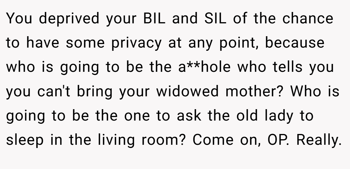 You deprived your BIL and SIL of the chance to have some privacy at any point, because who is going to be the a**hole who tells you you can't bring your widowed mother? Who is going to be the one to ask the old lady to sleep in the living room? Come on, OP. Really.