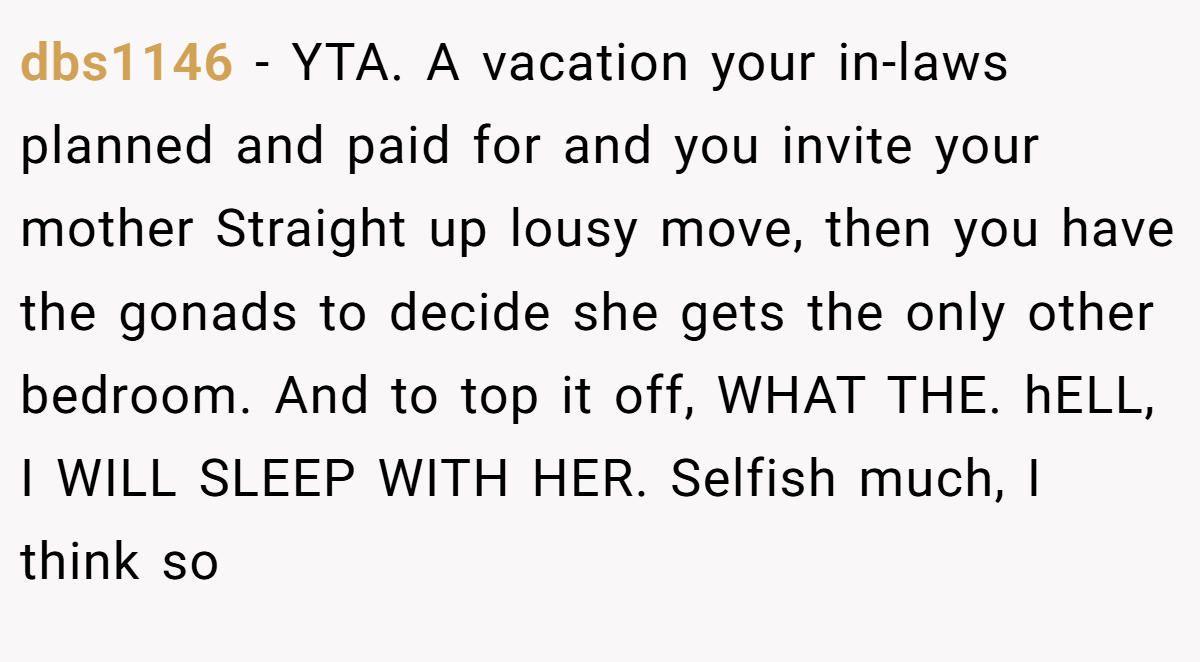 dbs1146 − YTA. A vacation your in-laws planned and paid for and you invite your mother Straight up lousy move, then you have the gonads to decide she gets the only other bedroom. And to top it off, WHAT THE. hELL, I WILL SLEEP WITH HER. Selfish much, I think so