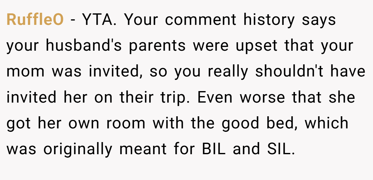 RuffleO − YTA. Your comment history says your husband's parents were upset that your mom was invited, so you really shouldn't have invited her on their trip. Even worse that she got her own room with the good bed, which was originally meant for BIL and SIL.