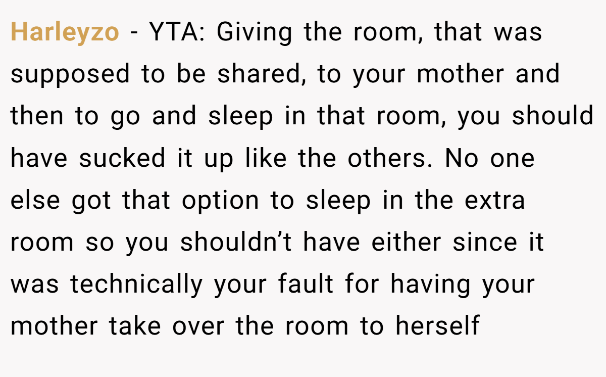 Harleyzo − YTA: Giving the room, that was supposed to be shared, to your mother and then to go and sleep in that room, you should have sucked it up like the others. No one else got that option to sleep in the extra room so you shouldn’t have either since it was technically your fault for having your mother take over the room to herself