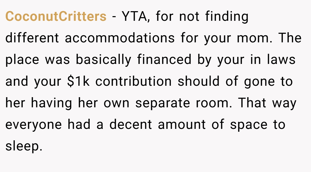 CoconutCritters − YTA, for not finding different accommodations for your mom. The place was basically financed by your in laws and your $1k contribution should of gone to her having her own separate room. That way everyone had a decent amount of space to sleep.