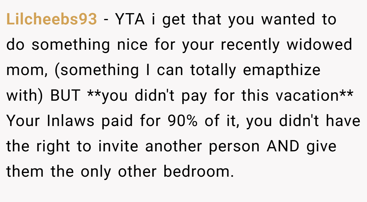 Lilcheebs93 − YTA i get that you wanted to do something nice for your recently widowed mom, (something I can totally emapthize with) BUT **you didn't pay for this vacation** Your Inlaws paid for 90% of it, you didn't have the right to invite another person AND give them the only other bedroom.