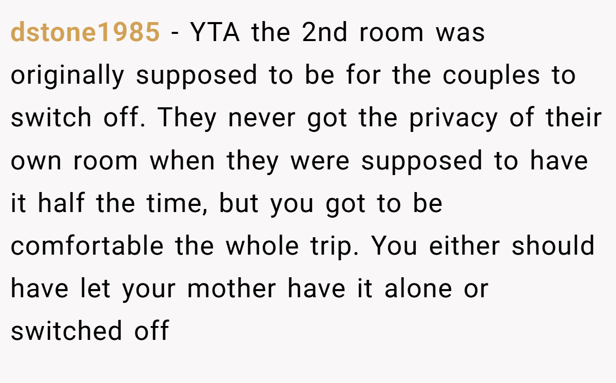dstone1985 − YTA the 2nd room was originally supposed to be for the couples to switch off. They never got the privacy of their own room when they were supposed to have it half the time, but you got to be comfortable the whole trip. You either should have let your mother have it alone or switched off