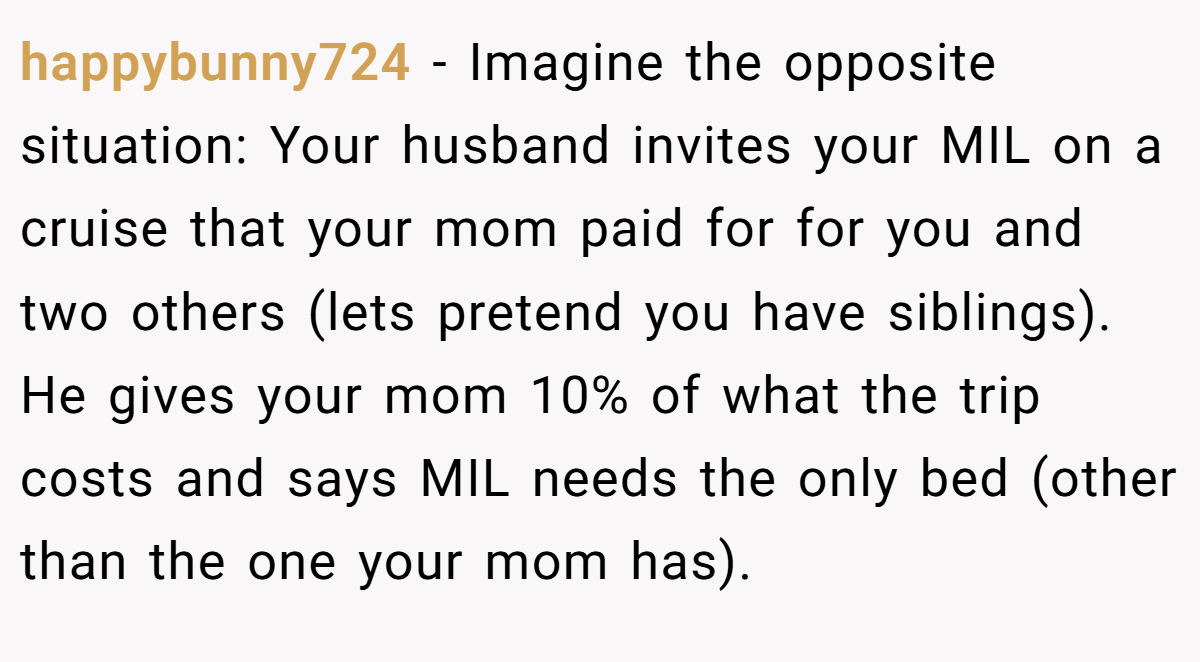 happybunny724 − Imagine the opposite situation: Your husband invites your MIL on a cruise that your mom paid for for you and two others (lets pretend you have siblings). He gives your mom 10% of what the trip costs and says MIL needs the only bed (other than the one your mom has).
