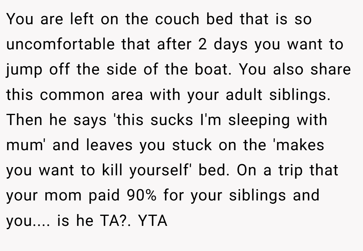 You are left on the couch bed that is so uncomfortable that after 2 days you want to jump off the side of the boat. You also share this common area with your adult siblings. Then he says 'this sucks I'm sleeping with mum' and leaves you stuck on the 'makes you want to kill yourself' bed. On a trip that your mom paid 90% for your siblings and you.... is he TA?. YTA