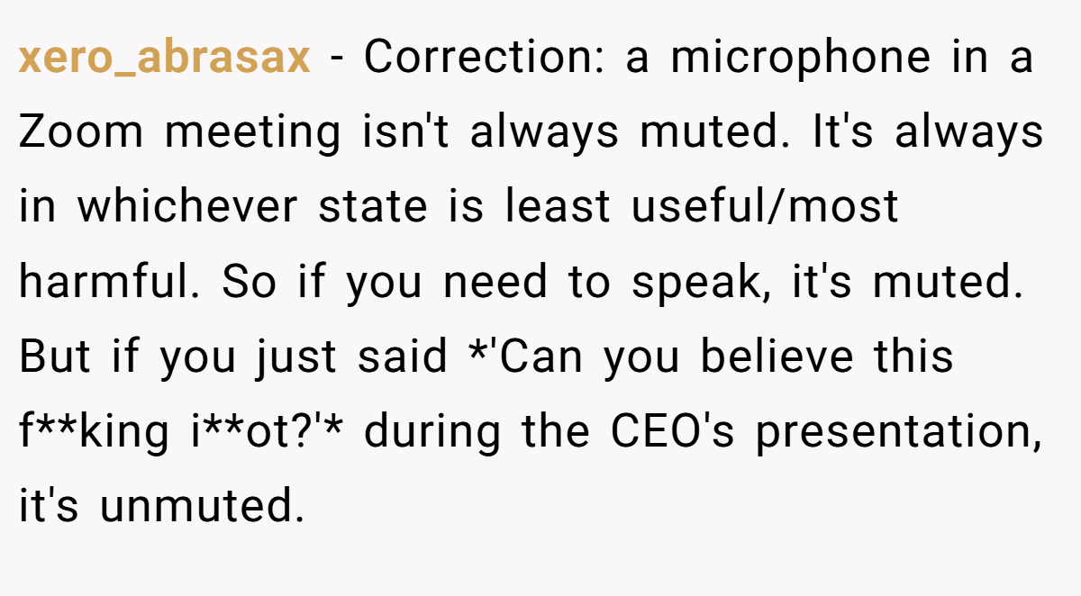 xero_abrasax − Correction: a microphone in a Zoom meeting isn't always muted. It's always in whichever state is least useful/most harmful. So if you need to speak, it's muted. But if you just said *'Can you believe this f**king i**ot?'* during the CEO's presentation, it's unmuted.